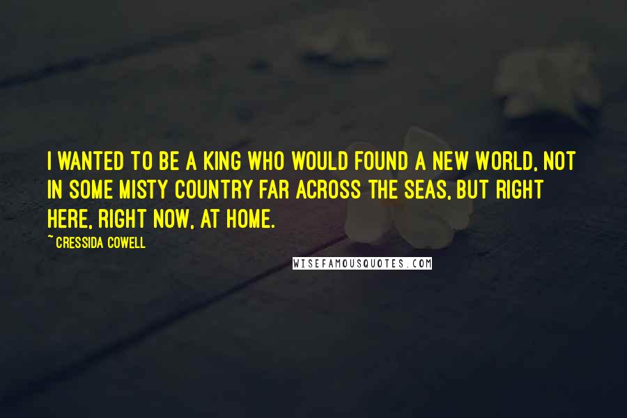 Cressida Cowell Quotes: I wanted to be a King who would found a New World, not in some misty country far across the seas, but right here, right now, at home.