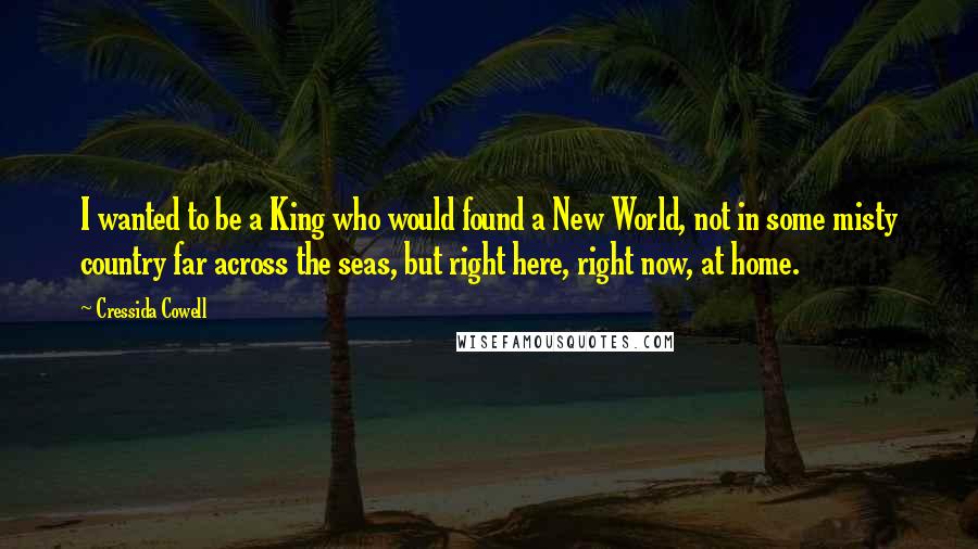 Cressida Cowell Quotes: I wanted to be a King who would found a New World, not in some misty country far across the seas, but right here, right now, at home.