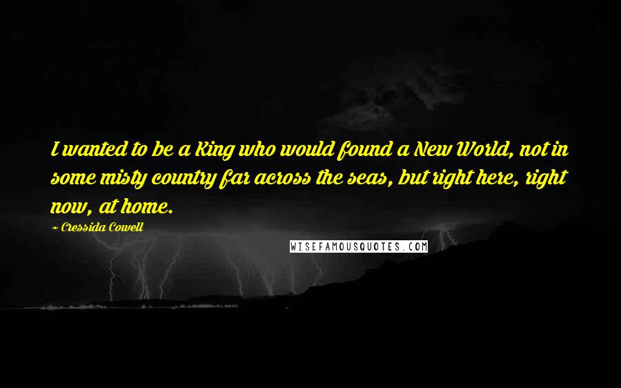 Cressida Cowell Quotes: I wanted to be a King who would found a New World, not in some misty country far across the seas, but right here, right now, at home.