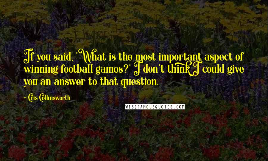 Cris Collinsworth Quotes: If you said, 'What is the most important aspect of winning football games?' I don't think I could give you an answer to that question.