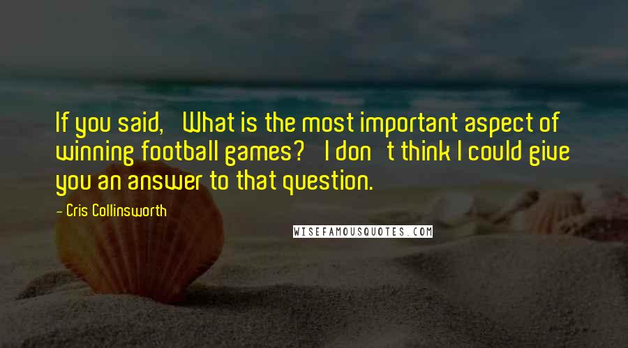 Cris Collinsworth Quotes: If you said, 'What is the most important aspect of winning football games?' I don't think I could give you an answer to that question.