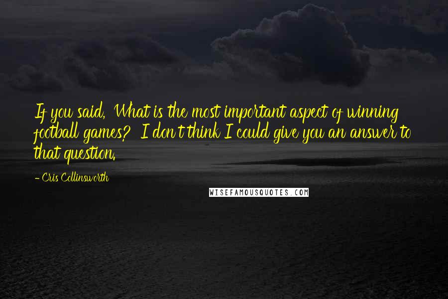 Cris Collinsworth Quotes: If you said, 'What is the most important aspect of winning football games?' I don't think I could give you an answer to that question.