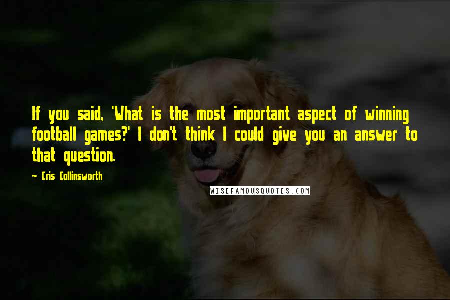 Cris Collinsworth Quotes: If you said, 'What is the most important aspect of winning football games?' I don't think I could give you an answer to that question.