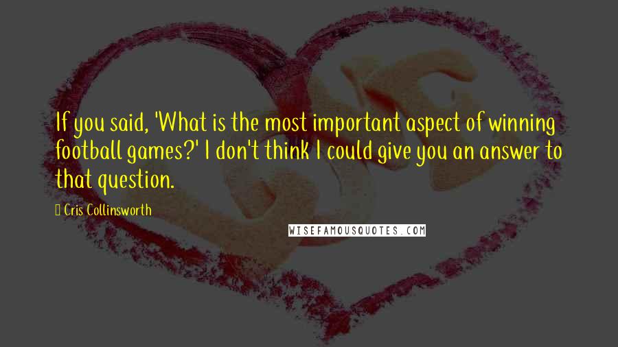Cris Collinsworth Quotes: If you said, 'What is the most important aspect of winning football games?' I don't think I could give you an answer to that question.