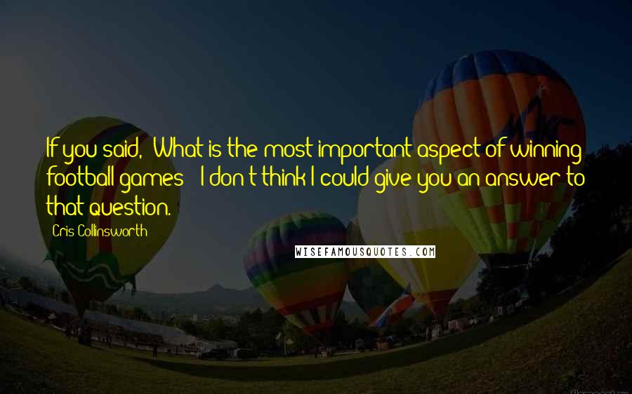 Cris Collinsworth Quotes: If you said, 'What is the most important aspect of winning football games?' I don't think I could give you an answer to that question.
