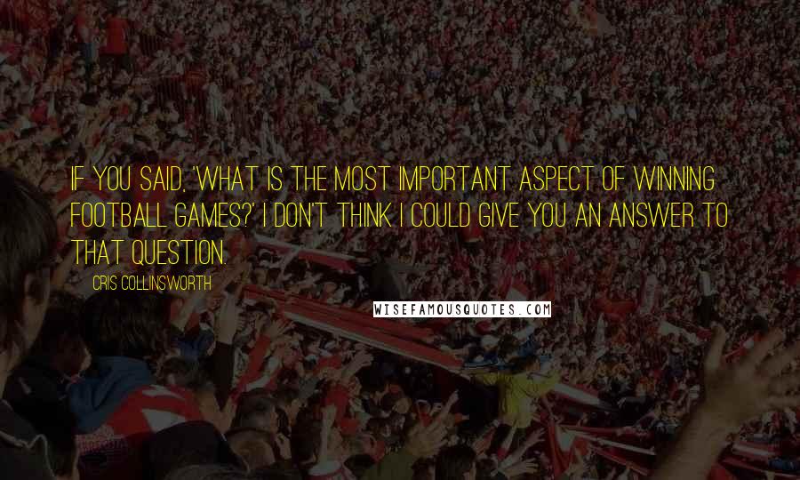 Cris Collinsworth Quotes: If you said, 'What is the most important aspect of winning football games?' I don't think I could give you an answer to that question.