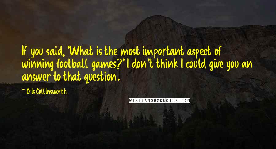 Cris Collinsworth Quotes: If you said, 'What is the most important aspect of winning football games?' I don't think I could give you an answer to that question.