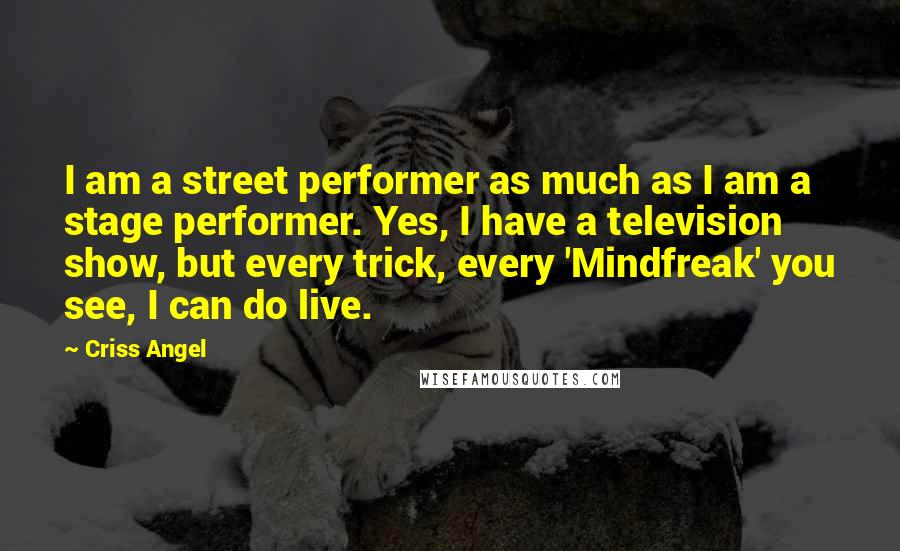 Criss Angel Quotes: I am a street performer as much as I am a stage performer. Yes, I have a television show, but every trick, every 'Mindfreak' you see, I can do live.