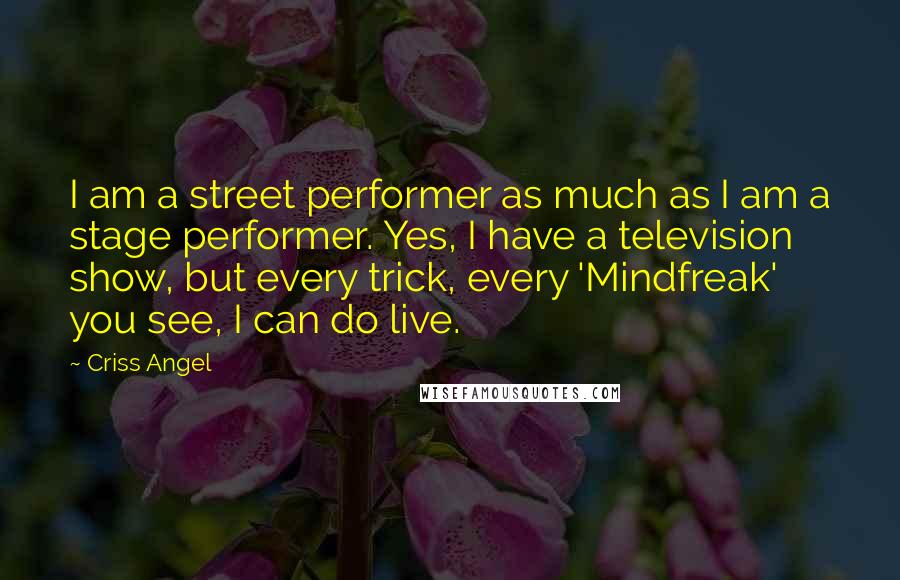 Criss Angel Quotes: I am a street performer as much as I am a stage performer. Yes, I have a television show, but every trick, every 'Mindfreak' you see, I can do live.