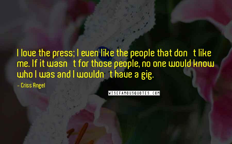 Criss Angel Quotes: I love the press; I even like the people that don't like me. If it wasn't for those people, no one would know who I was and I wouldn't have a gig.
