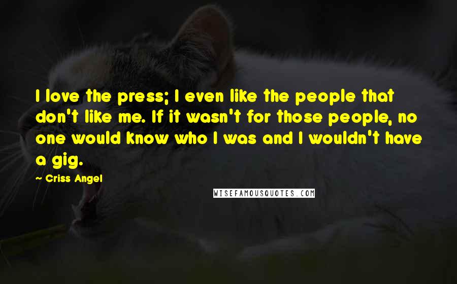 Criss Angel Quotes: I love the press; I even like the people that don't like me. If it wasn't for those people, no one would know who I was and I wouldn't have a gig.
