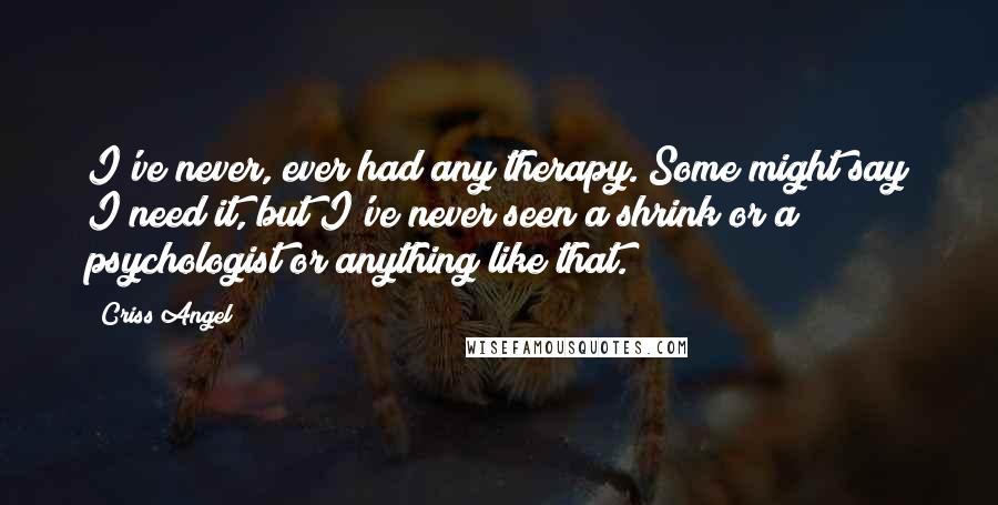 Criss Angel Quotes: I've never, ever had any therapy. Some might say I need it, but I've never seen a shrink or a psychologist or anything like that.