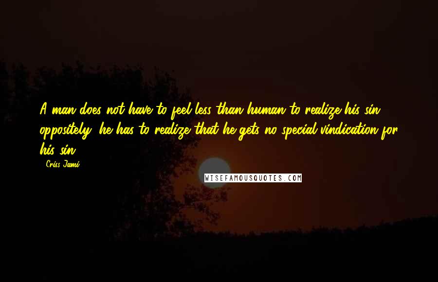 Criss Jami Quotes: A man does not have to feel less than human to realize his sin; oppositely, he has to realize that he gets no special vindication for his sin.