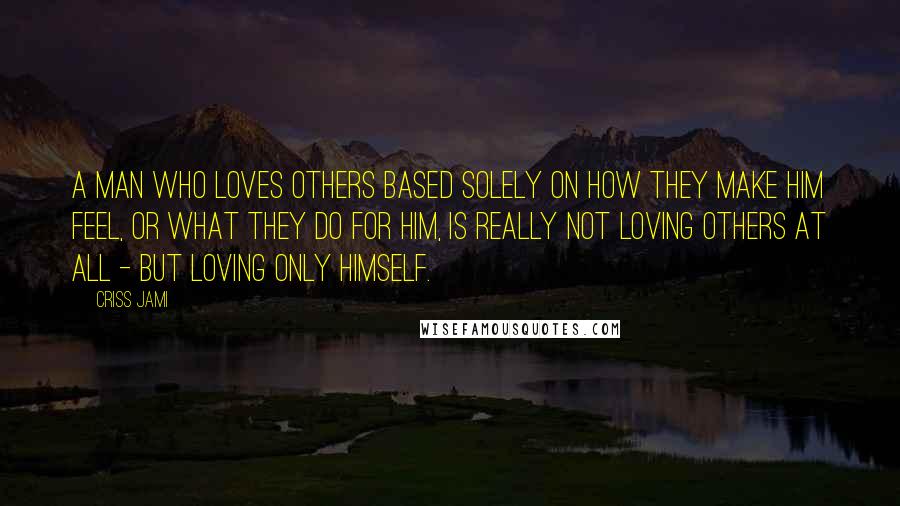 Criss Jami Quotes: A man who loves others based solely on how they make him feel, or what they do for him, is really not loving others at all - but loving only himself.