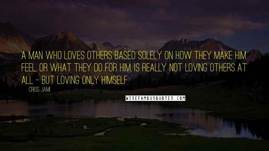 Criss Jami Quotes: A man who loves others based solely on how they make him feel, or what they do for him, is really not loving others at all - but loving only himself.