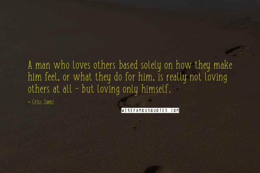 Criss Jami Quotes: A man who loves others based solely on how they make him feel, or what they do for him, is really not loving others at all - but loving only himself.