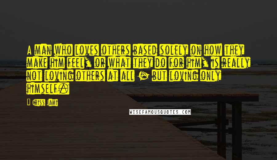 Criss Jami Quotes: A man who loves others based solely on how they make him feel, or what they do for him, is really not loving others at all - but loving only himself.