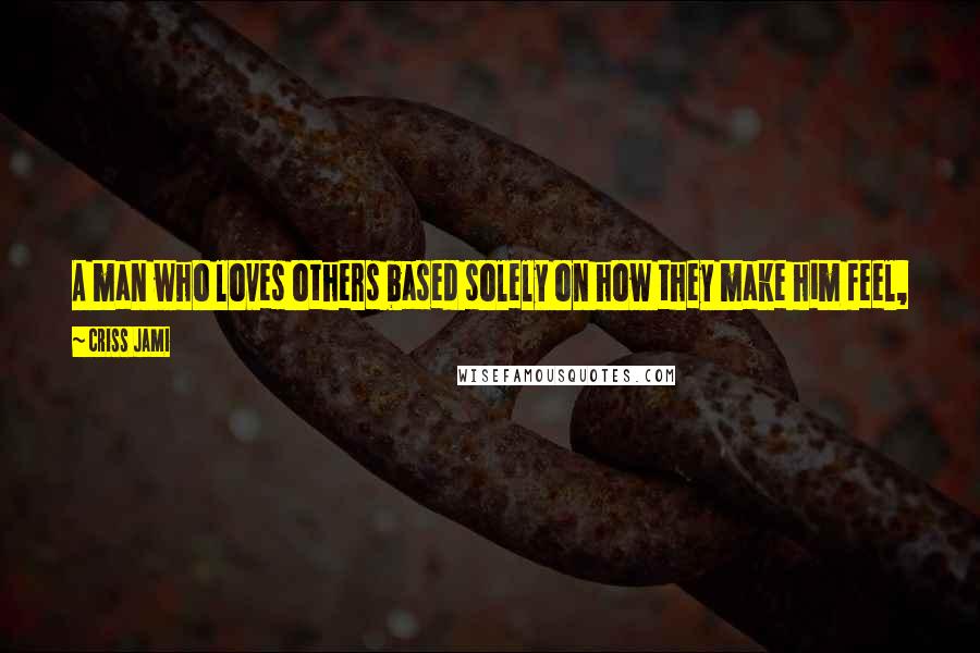 Criss Jami Quotes: A man who loves others based solely on how they make him feel, or what they do for him, is really not loving others at all - but loving only himself.