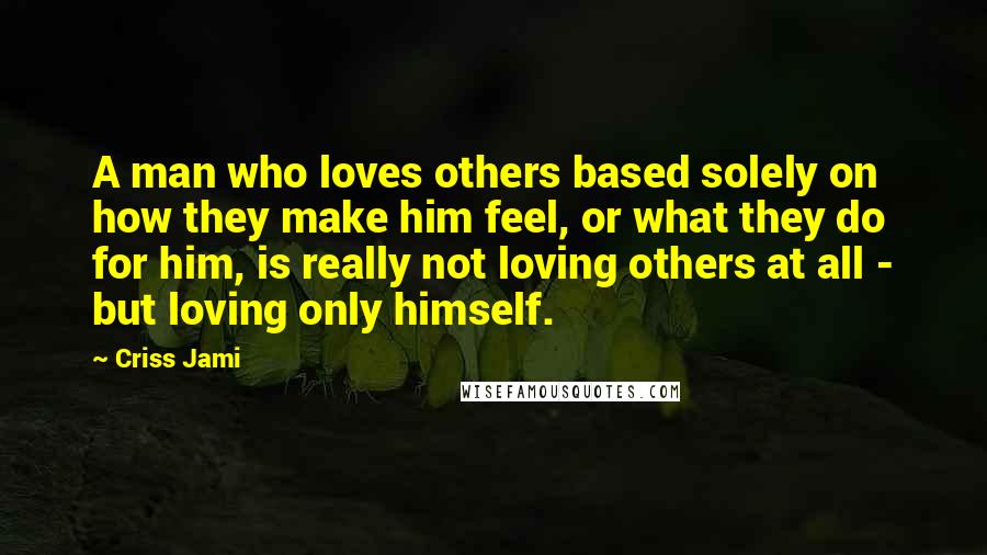 Criss Jami Quotes: A man who loves others based solely on how they make him feel, or what they do for him, is really not loving others at all - but loving only himself.