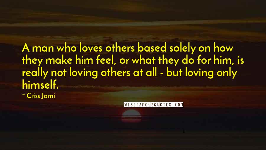 Criss Jami Quotes: A man who loves others based solely on how they make him feel, or what they do for him, is really not loving others at all - but loving only himself.