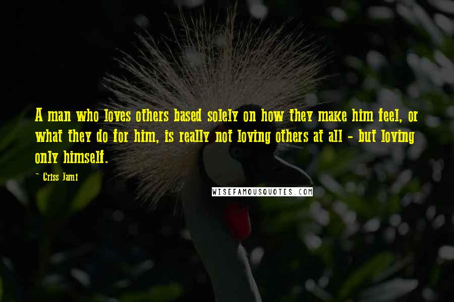 Criss Jami Quotes: A man who loves others based solely on how they make him feel, or what they do for him, is really not loving others at all - but loving only himself.