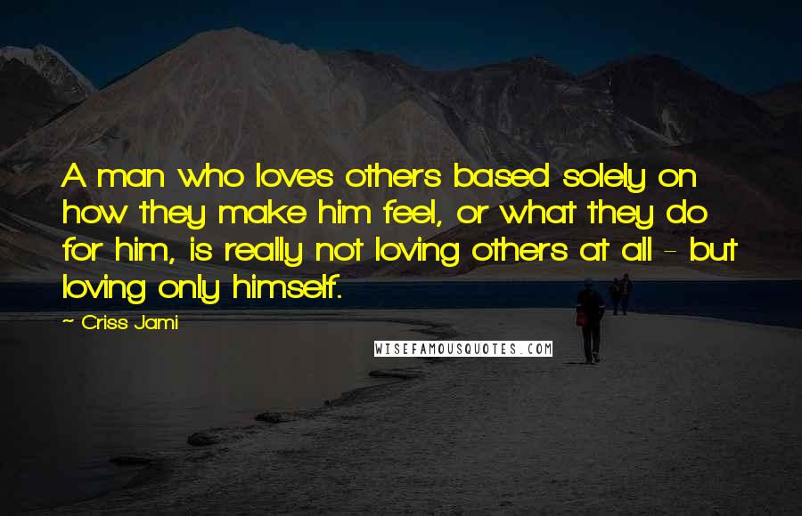 Criss Jami Quotes: A man who loves others based solely on how they make him feel, or what they do for him, is really not loving others at all - but loving only himself.