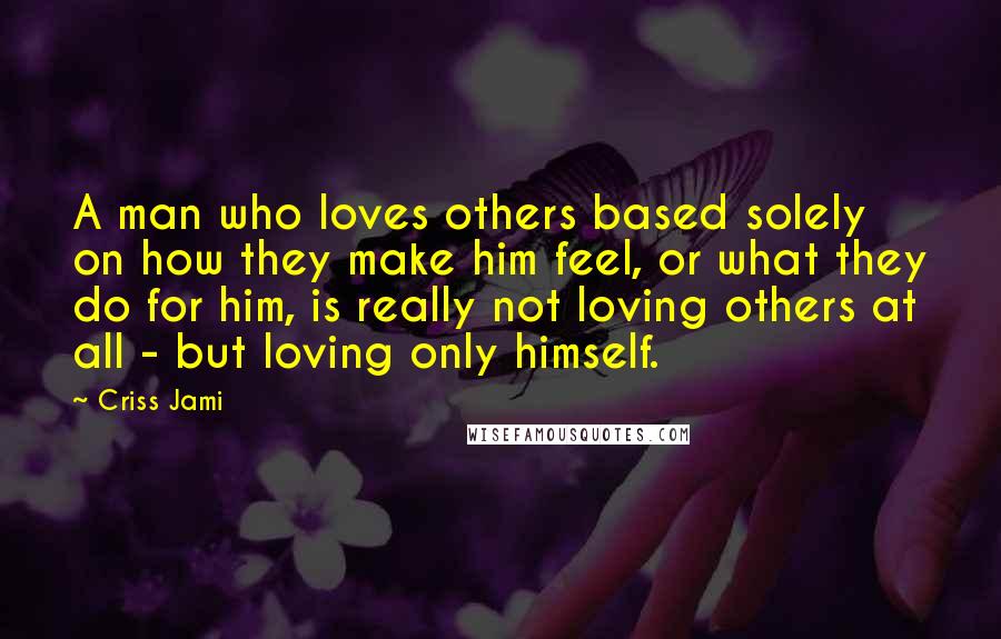 Criss Jami Quotes: A man who loves others based solely on how they make him feel, or what they do for him, is really not loving others at all - but loving only himself.