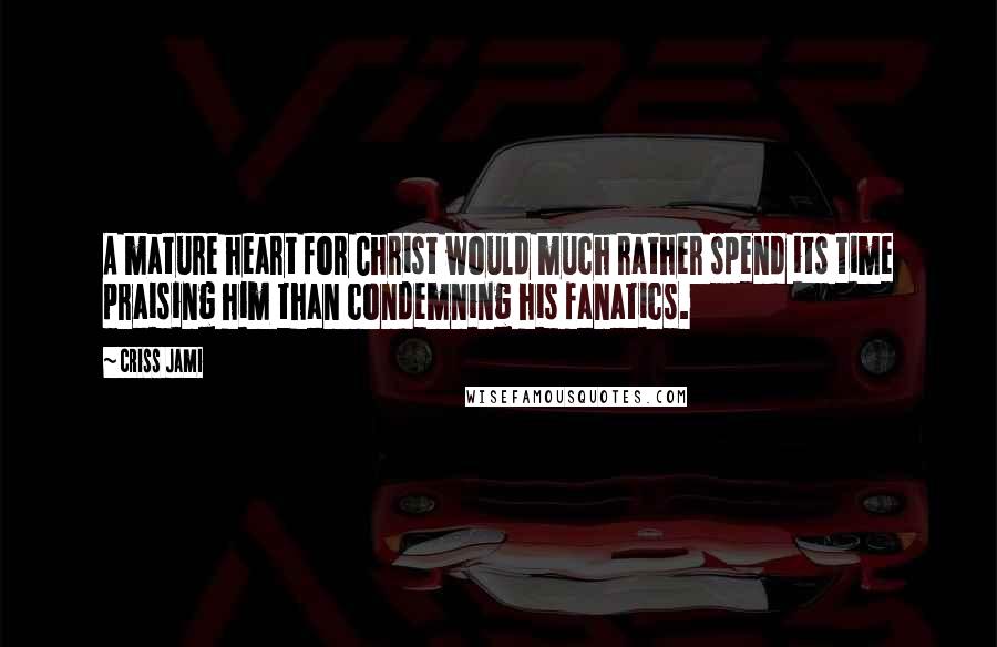 Criss Jami Quotes: A mature heart for Christ would much rather spend its time praising him than condemning his fanatics.