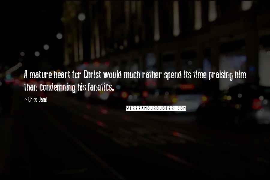 Criss Jami Quotes: A mature heart for Christ would much rather spend its time praising him than condemning his fanatics.