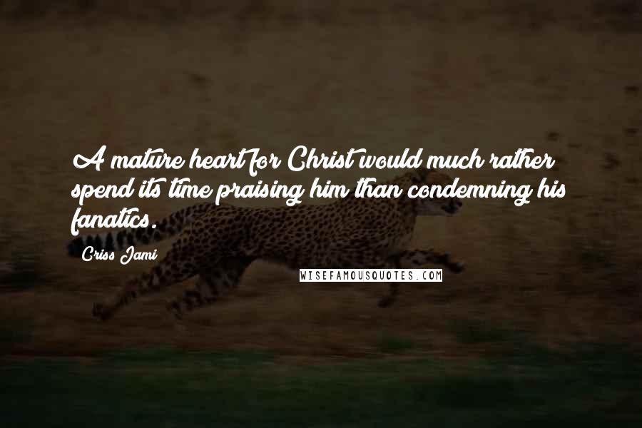 Criss Jami Quotes: A mature heart for Christ would much rather spend its time praising him than condemning his fanatics.