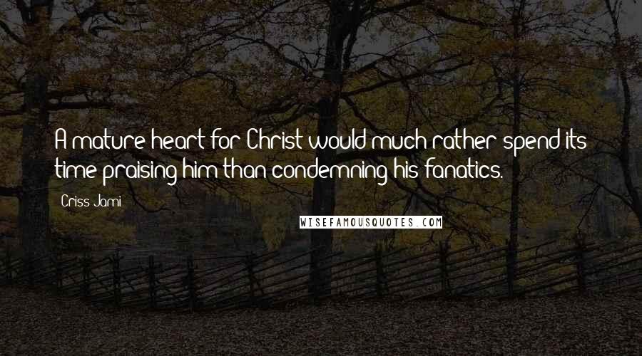 Criss Jami Quotes: A mature heart for Christ would much rather spend its time praising him than condemning his fanatics.