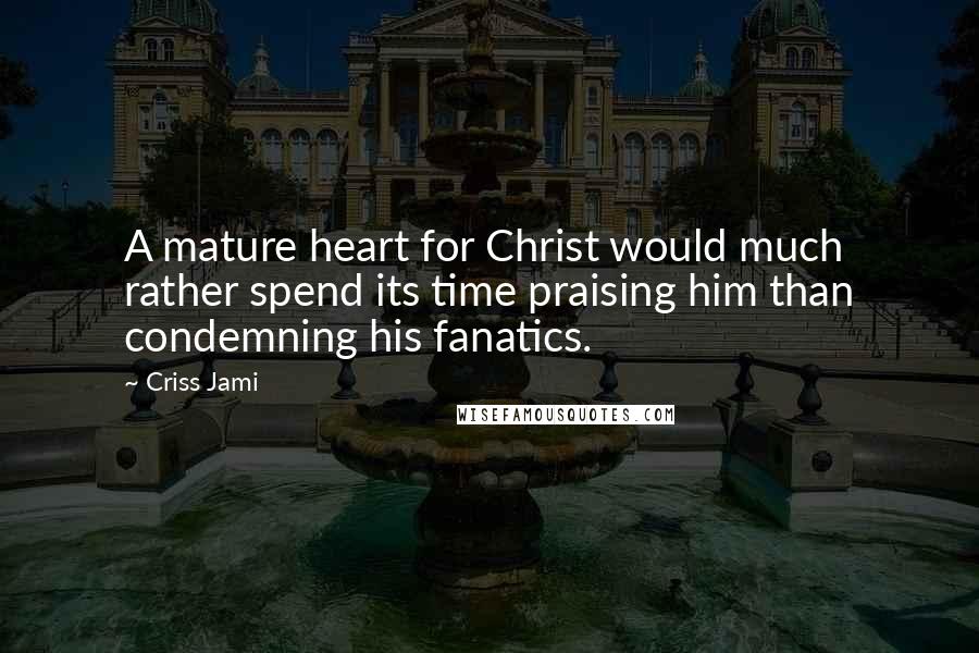 Criss Jami Quotes: A mature heart for Christ would much rather spend its time praising him than condemning his fanatics.