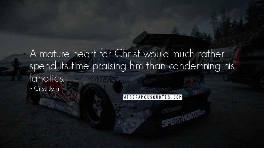 Criss Jami Quotes: A mature heart for Christ would much rather spend its time praising him than condemning his fanatics.