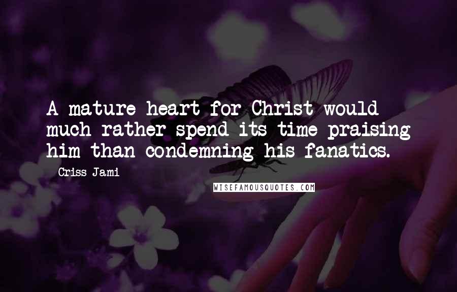 Criss Jami Quotes: A mature heart for Christ would much rather spend its time praising him than condemning his fanatics.