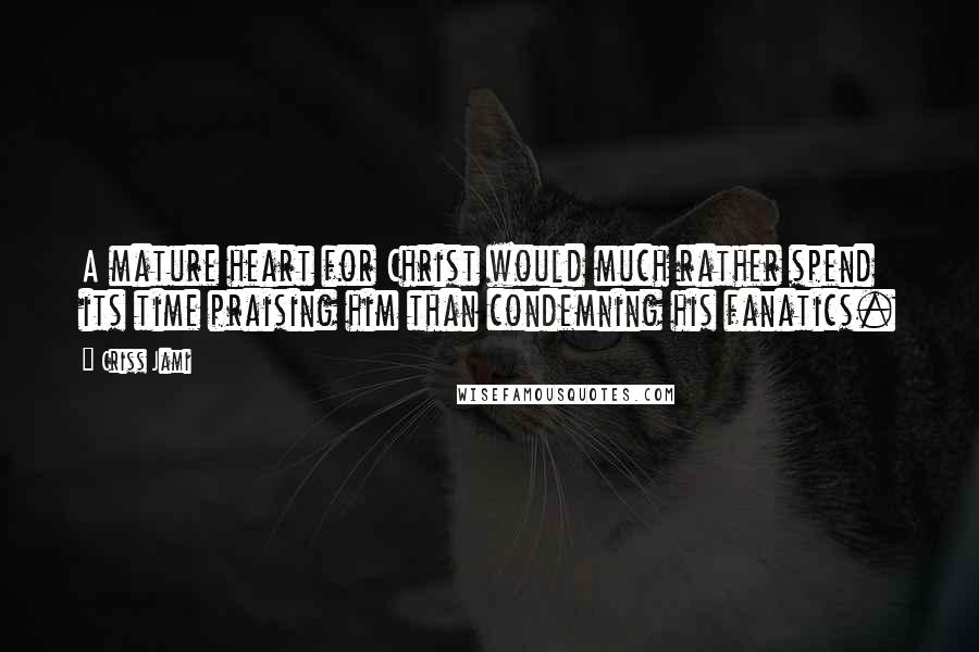Criss Jami Quotes: A mature heart for Christ would much rather spend its time praising him than condemning his fanatics.