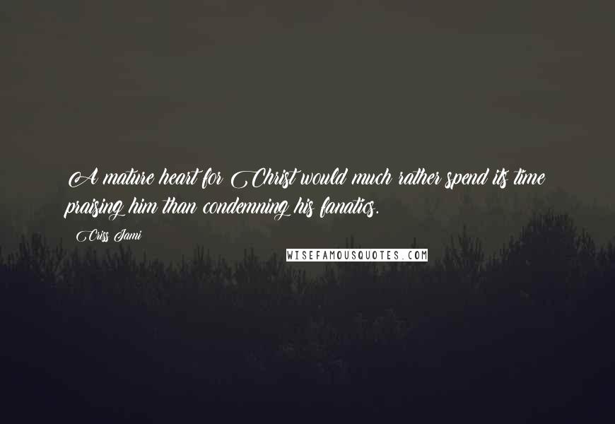 Criss Jami Quotes: A mature heart for Christ would much rather spend its time praising him than condemning his fanatics.