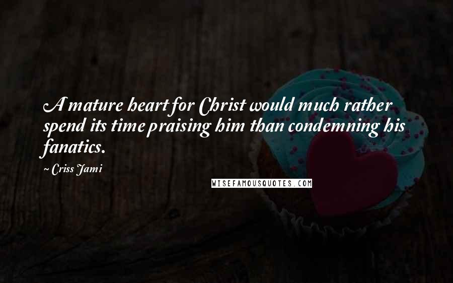 Criss Jami Quotes: A mature heart for Christ would much rather spend its time praising him than condemning his fanatics.
