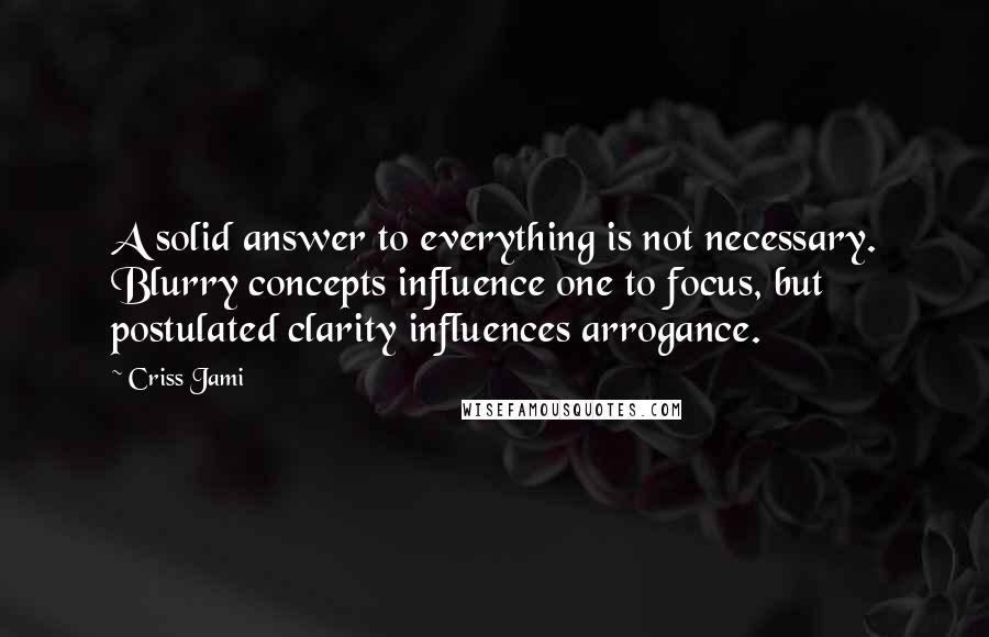Criss Jami Quotes: A solid answer to everything is not necessary. Blurry concepts influence one to focus, but postulated clarity influences arrogance.
