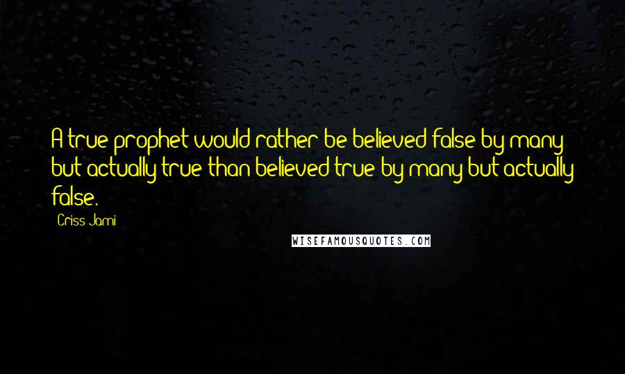 Criss Jami Quotes: A true prophet would rather be believed false by many but actually true than believed true by many but actually false.