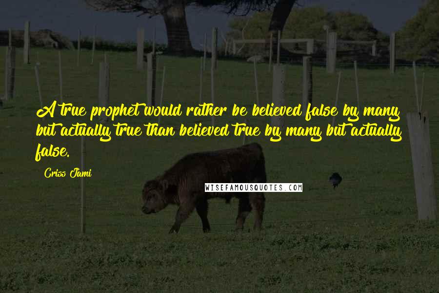 Criss Jami Quotes: A true prophet would rather be believed false by many but actually true than believed true by many but actually false.