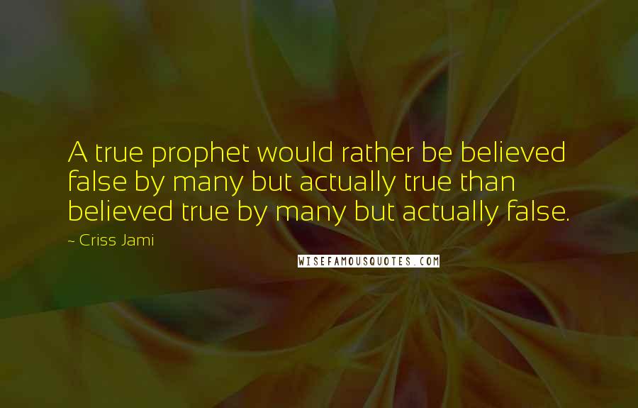 Criss Jami Quotes: A true prophet would rather be believed false by many but actually true than believed true by many but actually false.