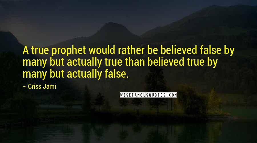 Criss Jami Quotes: A true prophet would rather be believed false by many but actually true than believed true by many but actually false.