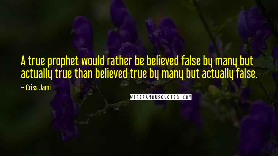 Criss Jami Quotes: A true prophet would rather be believed false by many but actually true than believed true by many but actually false.