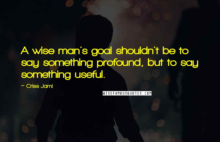 Criss Jami Quotes: A wise man's goal shouldn't be to say something profound, but to say something useful.
