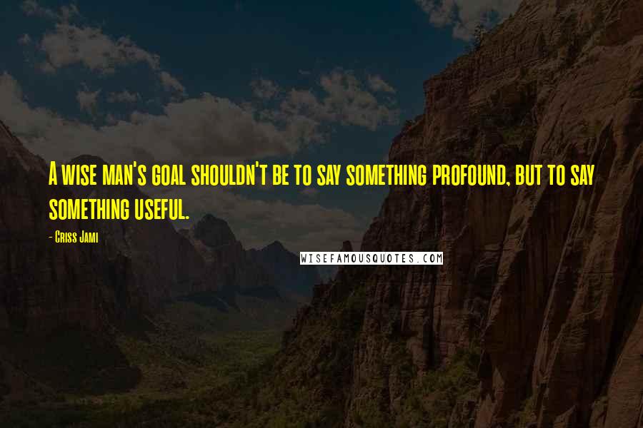 Criss Jami Quotes: A wise man's goal shouldn't be to say something profound, but to say something useful.