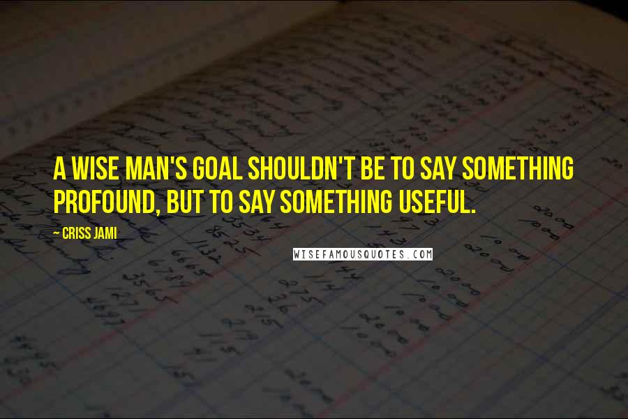 Criss Jami Quotes: A wise man's goal shouldn't be to say something profound, but to say something useful.