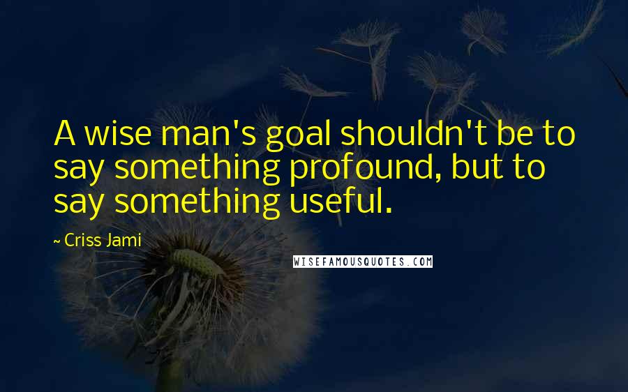 Criss Jami Quotes: A wise man's goal shouldn't be to say something profound, but to say something useful.