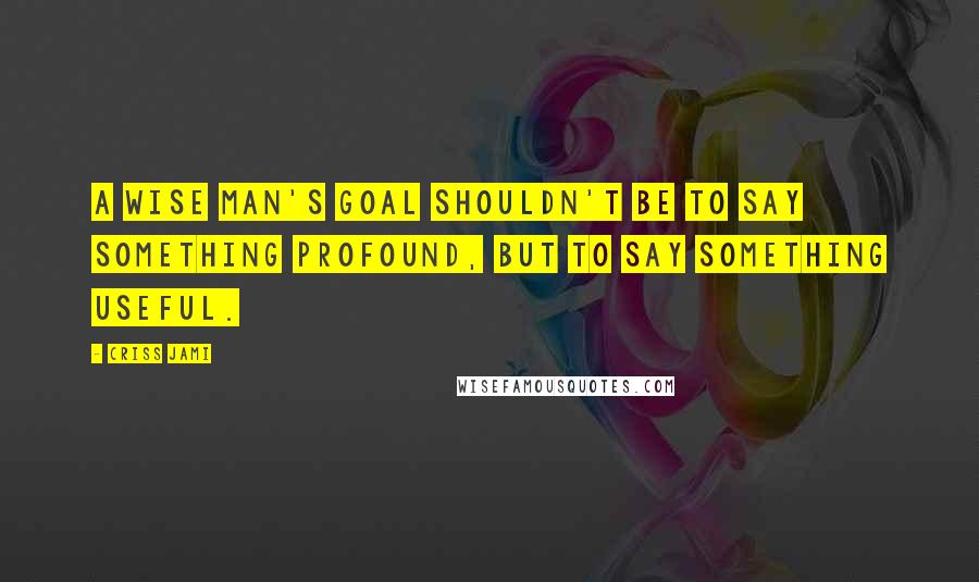 Criss Jami Quotes: A wise man's goal shouldn't be to say something profound, but to say something useful.