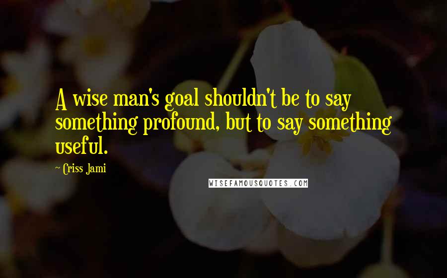 Criss Jami Quotes: A wise man's goal shouldn't be to say something profound, but to say something useful.