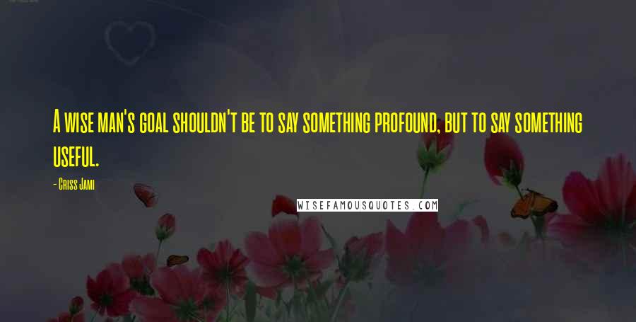 Criss Jami Quotes: A wise man's goal shouldn't be to say something profound, but to say something useful.